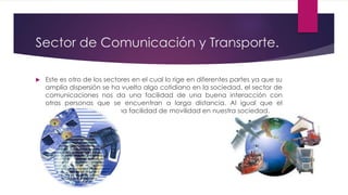 Sector de Comunicación y Transporte.
 Este es otro de los sectores en el cual lo rige en diferentes partes ya que su
amplia dispersión se ha vuelto algo cotidiano en la sociedad, el sector de
comunicaciones nos da una facilidad de una buena interacción con
otras personas que se encuentran a larga distancia. Al igual que el
transporte brindando una facilidad de movilidad en nuestra sociedad.
 