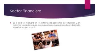 Sector Financiero.
 ES el que se involucra en los ámbitos de economía de empresas y en
todas las zonas de un país, que supervisan o garantiza un buen desarrollo
económico para un país.
 
