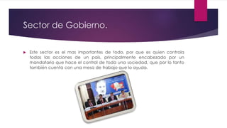 Sector de Gobierno.
 Este sector es el mas importantes de todo, por que es quien controla
todas las acciones de un país, principalmente encabezado por un
mandatario que hace el control de toda una sociedad, que por lo tanto
también cuenta con una mesa de trabajo que lo ayuda.
 
