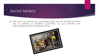 Sector Minero.
 Este sector es aquel en el cual explota algún tipo de material de forma
que se obtiene un beneficio económico, ya que también esta
relacionada el sector de materias primas.
 