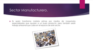 Sector Manufacturero.
 Es quien transforma materia primas por medios de maquinaria
especializadas que ayudan a un buen producto, pero también existir
trabajo artesanal que cabe en el espacio de este sector.
 