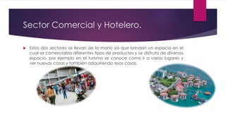 Sector Comercial y Hotelero.
 Estos dos sectores se llevan de la mano ya que brindan un espacio en el
cual se comercializa diferentes tipos de productos y se disfruta de diversos
espacio, por ejemplo en el turismo se conoce como ir a varios lugares y
ver nuevas cosas y también adquiriendo esas cosas.
 