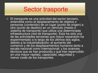 Sector trasporte
 El transporte es una actividad del sector terciario,
entendida como el desplazamiento de objetos o
personas (contenido) de un lugar (punto de origen) a
otro (punto de destino) en un vehículo (medio o
sistema de transporte) que utiliza una determinada
infraestructura (red de transporte). Esta ha sido una
de las actividades terciarias que mayor expansión ha
experimentado a lo largo de los últimos dos siglos,
debido a la industrialización; al aumento del
comercio y de los desplazamientos humanos tanto a
escala nacional como internacional; y los avances
técnicos que se han producido y que han repercutido
en una mayor rapidez, capacidad, seguridad y
menor coste de los transportes.
 