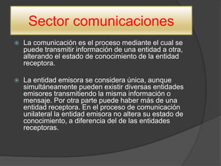 Sector comunicaciones
 La comunicación es el proceso mediante el cual se
puede transmitir información de una entidad a otra,
alterando el estado de conocimiento de la entidad
receptora.
 La entidad emisora se considera única, aunque
simultáneamente pueden existir diversas entidades
emisores transmitiendo la misma información o
mensaje. Por otra parte puede haber más de una
entidad receptora. En el proceso de comunicación
unilateral la entidad emisora no altera su estado de
conocimiento, a diferencia del de las entidades
receptoras.
 