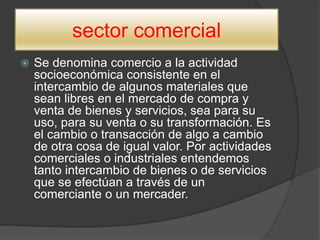 sector comercial
 Se denomina comercio a la actividad
socioeconómica consistente en el
intercambio de algunos materiales que
sean libres en el mercado de compra y
venta de bienes y servicios, sea para su
uso, para su venta o su transformación. Es
el cambio o transacción de algo a cambio
de otra cosa de igual valor. Por actividades
comerciales o industriales entendemos
tanto intercambio de bienes o de servicios
que se efectúan a través de un
comerciante o un mercader.
 