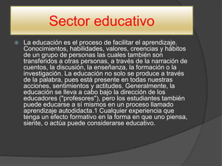 Sector educativo
 La educación es el proceso de facilitar el aprendizaje.
Conocimientos, habilidades, valores, creencias y hábitos
de un grupo de personas las cuales también son
transferidos a otras personas, a través de la narración de
cuentos, la discusión, la enseñanza, la formación o la
investigación. La educación no solo se produce a través
de la palabra, pues está presente en todas nuestras
acciones, sentimientos y actitudes. Generalmente, la
educación se lleva a cabo bajo la dirección de los
educadores ("profesores"), pero los estudiantes también
puede educarse a sí mismos en un proceso llamado
aprendizaje autodidacta.1 Cualquier experiencia que
tenga un efecto formativo en la forma en que uno piensa,
siente, o actúa puede considerarse educativo.
 