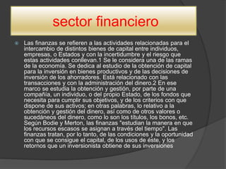 sector financiero
 Las finanzas se refieren a las actividades relacionadas para el
intercambio de distintos bienes de capital entre individuos,
empresas, o Estados y con la incertidumbre y el riesgo que
estas actividades conllevan.1 Se le considera una de las ramas
de la economía. Se dedica al estudio de la obtención de capital
para la inversión en bienes productivos y de las decisiones de
inversión de los ahorradores. Está relacionado con las
transacciones y con la administración del dinero.2 En ese
marco se estudia la obtención y gestión, por parte de una
compañía, un individuo, o del propio Estado, de los fondos que
necesita para cumplir sus objetivos, y de los criterios con que
dispone de sus activos; en otras palabras, lo relativo a la
obtención y gestión del dinero, así como de otros valores o
sucedáneos del dinero, como lo son los títulos, los bonos, etc.
Según Bodie y Merton, las finanzas "estudian la manera en que
los recursos escasos se asignan a través del tiempo". Las
finanzas tratan, por lo tanto, de las condiciones y la oportunidad
con que se consigue el capital, de los usos de éste, y los
retornos que un inversionista obtiene de sus inversiones
 