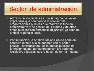 Sector de administración
 Administración pública es una sintagma de límites
imprecisos que comprende el conjunto de
organizaciones públicas que realizan la función
administrativa y de gestión del Estado1 y de otros
entes públicos con personalidad jurídica, ya sean de
ámbito regional o local.
 Por su función, la Administración Pública pone en
contacto directo a la ciudadanía con el poder
político, "satisfaciendo" los intereses públicos de
forma inmediata, por contraste con los poderes
legislativo y judicial, que lo hacen de forma mediata
 