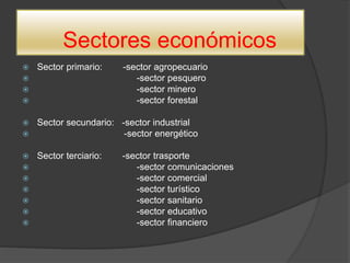 Sectores económicos
 Sector primario: -sector agropecuario
 -sector pesquero
 -sector minero
 -sector forestal
 Sector secundario: -sector industrial
 -sector energético
 Sector terciario: -sector trasporte
 -sector comunicaciones
 -sector comercial
 -sector turístico
 -sector sanitario
 -sector educativo
 -sector financiero
 
