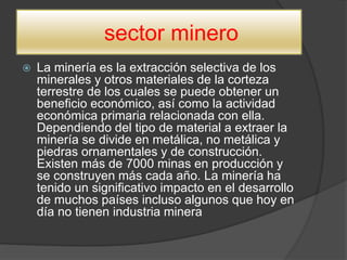 sector minero
 La minería es la extracción selectiva de los
minerales y otros materiales de la corteza
terrestre de los cuales se puede obtener un
beneficio económico, así como la actividad
económica primaria relacionada con ella.
Dependiendo del tipo de material a extraer la
minería se divide en metálica, no metálica y
piedras ornamentales y de construcción.
Existen más de 7000 minas en producción y
se construyen más cada año. La minería ha
tenido un significativo impacto en el desarrollo
de muchos países incluso algunos que hoy en
día no tienen industria minera
 