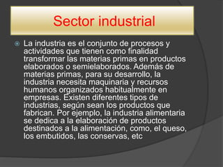 Sector industrial
 La industria es el conjunto de procesos y
actividades que tienen como finalidad
transformar las materias primas en productos
elaborados o semielaborados. Además de
materias primas, para su desarrollo, la
industria necesita maquinaria y recursos
humanos organizados habitualmente en
empresas. Existen diferentes tipos de
industrias, según sean los productos que
fabrican. Por ejemplo, la industria alimentaria
se dedica a la elaboración de productos
destinados a la alimentación, como, el queso,
los embutidos, las conservas, etc
 