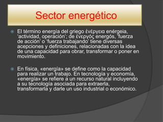 Sector energético
 El término energía del griego ἐνέργεια enérgeia,
‘actividad, operación’; de ἐνεργóς energós, ‘fuerza
de acción’ o ‘fuerza trabajando’ tiene diversas
acepciones y definiciones, relacionadas con la idea
de una capacidad para obrar, transformar o poner en
movimiento.
 En física, «energía» se define como la capacidad
para realizar un trabajo. En tecnología y economía,
«energía» se refiere a un recurso natural incluyendo
a su tecnología asociada para extraerla,
transformarla y darle un uso industrial o económico.
 