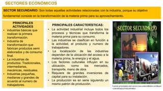 SECTORES ECONÓMICOS
SECTOR SECUNDARIO: Son todas aquellas actividades relacionadas con la industria, porque su objetivo
fundamental consiste en la transformación de la materia prima para su aprovechamiento.
PRINCIPALES
ACTIVIDADES
• industrias básicas que
realizan la primera
transformación.
• Industria de
transformación que
fabrican productos semi
elaborados y de consumo
final.
• La industrias de
productos: Tradicionales,
intermediarias,
mecánicas, residuales.
• Industrias pequeñas,
medianas y grandes de
acuerdo al numero de
trabajadores.
PRINCIPALES CARACTERÍSTICAS:
• La actividad industrial incluye todos los
procesos y técnicas que transforma la
materia prima para su consumo.
• Las industrias se clasifican en función a
la actividad, el producto y numero de
trabajadores.
• La localización de las industrias
dependen de la ubicación del acceso a la
materia prima, la energía y el agua.
• Los factores culturales influyen en su
ubicación, como los mercados,
transporte, mano de obra.
• Requiere de grandes inversiones de
capital para su instalación.
• La producción es en serie siguiendo un
mismo patrón de producción.
Fuente:actividades+del+sector+secundario&tbm=isch&ved
=2ahUKEwjluZrhi6LxAhWGn
 