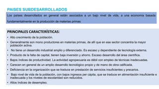 PAISES SUBDESARROLLADOS
PRINCIPALES CARACTERÍSTICAS:
• Alto crecimiento de la población.
• Generalmente son mono productores en materias primas, de allí que en ese sector concentra la mayor
población activa.
• No tiene un desarrollo industrial amplio y diferenciado. Es escaso y dependiente de tecnología externa.
• Producto de la falta de capital, tienen baja inversión y ahorro. Escaso desarrollo del área científica.
• Bajos índices de productividad. La actividad agropecuaria es débil con empleo de técnicas inadecuadas.
• Carecen en general de un amplio desarrollo tecnológico propio y de mano de obra calificada.
• Deficiencia en la organización que se traduce en prestación de servicios insuficientes y precarios.
• Bajo nivel de vida de la población, con bajos ingresos per cápita, que se traduce en alimentación insuficiente e
inadecuada y los niveles de escolaridad son reducidos.
• Altos índices de desempleo.
Los países desarrollados en general están asociados a un bajo nivel de vida, a una economía basada
fundamentalmente en la producción de materias primas
 