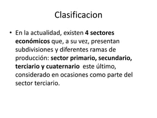 Clasificacion
• En la actualidad, existen 4 sectores
económicos que, a su vez, presentan
subdivisiones y diferentes ramas de
producción: sector primario, secundario,
terciario y cuaternario este último,
considerado en ocasiones como parte del
sector terciario.
 