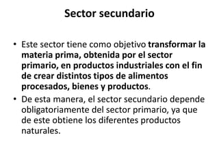 Sector secundario
• Este sector tiene como objetivo transformar la
materia prima, obtenida por el sector
primario, en productos industriales con el fin
de crear distintos tipos de alimentos
procesados, bienes y productos.
• De esta manera, el sector secundario depende
obligatoriamente del sector primario, ya que
de este obtiene los diferentes productos
naturales.
 