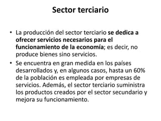 Sector terciario
• La producción del sector terciario se dedica a
ofrecer servicios necesarios para el
funcionamiento de la economía; es decir, no
produce bienes sino servicios.
• Se encuentra en gran medida en los países
desarrollados y, en algunos casos, hasta un 60%
de la población es empleada por empresas de
servicios. Además, el sector terciario suministra
los productos creados por el sector secundario y
mejora su funcionamiento.
 