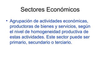 Sectores Económicos
• Agrupación de actividades económicas,
  productoras de bienes y servicios, según
  el nivel de homogeneidad productiva de
  estas actividades. Este sector puede ser
  primario, secundario o terciario.
 