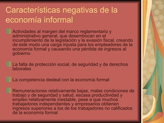 Características negativas de la economía informal Actividades al margen del marco reglamentario y administrativo general, que desembocan en el incumplimiento de la legislación y la evasión fiscal, creando de este modo una carga injusta para los empleadores de la economía formal y causando una pérdida de ingresos al gobierno La falta de protección social, de seguridad y de derechos laborales La competencia desleal con la economía formal Remuneraciones relativamente bajas, malas condiciones de trabajo y de seguridad y salud, escasa productividad y empleo relativamente inestable, pese a que muchos  trabajadores independientes y empresarios obtienen ingresos superiores a los de los trabajadores no calificados de la economía formal 