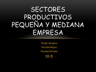 SECTORES
   PRODUCTIVOS
PEQUEÑA Y MEDIANA
     EMPRESA
      Felipe Vergara
       Nicolas Reyes
      Nicolas Giraldo

          10-5
 