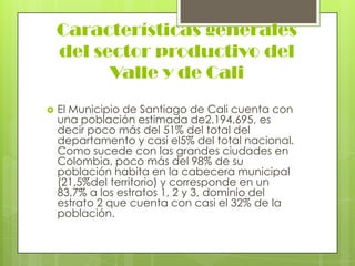 Características generales
    del sector productivo del
          Valle y de Cali
   El Municipio de Santiago de Cali cuenta con
    una población estimada de2.194.695, es
    decir poco más del 51% del total del
    departamento y casi el5% del total nacional.
    Como sucede con las grandes ciudades en
    Colombia, poco más del 98% de su
    población habita en la cabecera municipal
    (21,5%del territorio) y corresponde en un
    83,7% a los estratos 1, 2 y 3, dominio del
    estrato 2 que cuenta con casi el 32% de la
    población.
 
