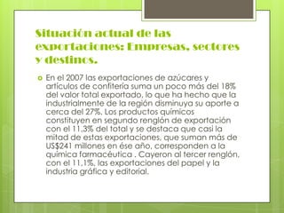 Situación actual de las
exportaciones: Empresas, sectores
y destinos.
   En el 2007 las exportaciones de azúcares y
    artículos de confitería suma un poco más del 18%
    del valor total exportado, lo que ha hecho que la
    industrialmente de la región disminuya su aporte a
    cerca del 27%. Los productos químicos
    constituyen en segundo renglón de exportación
    con el 11,3% del total y se destaca que casi la
    mitad de estas exportaciones, que suman más de
    US$241 millones en ése año, corresponden a la
    química farmacéutica . Cayeron al tercer renglón,
    con el 11,1%, las exportaciones del papel y la
    industria gráfica y editorial.
 