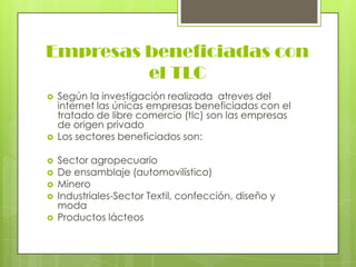 Empresas beneficiadas con
         el TLC
   Según la investigación realizada atreves del
    internet las únicas empresas beneficiadas con el
    tratado de libre comercio (tlc) son las empresas
    de origen privado
   Los sectores beneficiados son:

   Sector agropecuario
   De ensamblaje (automovilístico)
   Minero
   Industriales-Sector Textil, confección, diseño y
    moda
   Productos lácteos
 