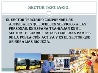Sector terciario.

El sector terciario comprende las
 actividades que ofrecen servicios a las
 personas. En España tra-bajan en el
 sector terciario las dos terceras partes
 de la pobla-ción activa y es el sector que
 ge-nera más riqueza.
 