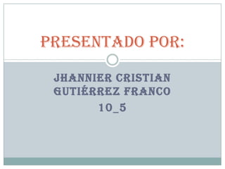 Presentado por:

 JHANNIER CRISTIAN
 GUTIÉRREZ FRANCO
       10_5
 