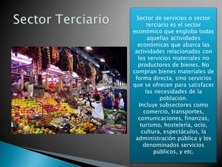 Sector de servicios o sector
terciario es el sector
económico que engloba todas
aquellas actividades
económicas que abarca las
actividades relacionadas con
los servicios materiales no
productores de bienes. No
compran bienes materiales de
forma directa, sino servicios
que se ofrecen para satisfacer
las necesidades de la
población.
Incluye subsectores como
comercio, transportes,
comunicaciones, finanzas,
turismo, hostelería, ocio,
cultura, espectáculos, la
administración pública y los
denominados servicios
públicos, y etc.
 