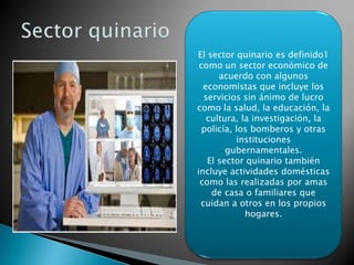 El sector quinario es definido1
como un sector económico de
acuerdo con algunos
economistas que incluye los
servicios sin ánimo de lucro
como la salud, la educación, la
cultura, la investigación, la
policía, los bomberos y otras
instituciones
gubernamentales.
El sector quinario también
incluye actividades domésticas
como las realizadas por amas
de casa o familiares que
cuidan a otros en los propios
hogares.
 