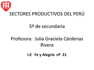 SECTORES PRODUCTIVOS DEL PERÚ5º de secundariaProfesora:  Julia Graciela Cárdenas Rivera I.E   Fe y Alegría  nº  21 