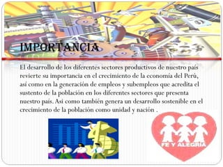 IMPORTANCIA El desarrollo de los diferentes sectores productivos de nuestro país revierte su importancia en el crecimiento de la economía del Perú, así como en la generación de empleos y subempleos que acredita el sustento de la población en los diferentes sectores que presenta nuestro país. Asi como también genera un desarrollo sostenible en el crecimiento de la población como unidad y nación . 