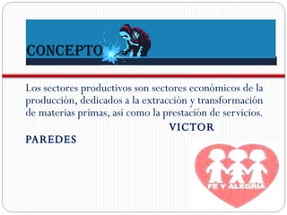 CONCEPTO Los sectores productivos son sectores económicos de la producción, dedicados a la extracción y transformación de materias primas, asi como la prestación de servicios. VICTOR PAREDES 