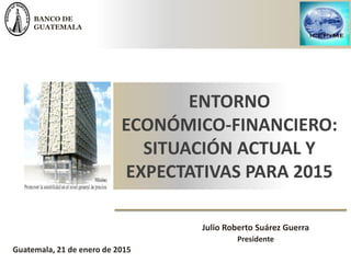 BANCO DE
GUATEMALA
Julio Roberto Suárez Guerra
Presidente
ENTORNO
ECONÓMICO-FINANCIERO:
SITUACIÓN ACTUAL Y
EXPECTATIVAS PARA 2015
Guatemala, 21 de enero de 2015
 