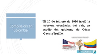 Como sedio en
Colombia
El 20 de febrero de 1990 inició la
apertura económica del país, en
medio del gobierno de César
Gaviria Trujillo.
 