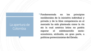 Laaperturade
Colombia
 Fundamentada en los principios
neoliberales de la iniciativa individual y
privada y de la libre competencia en el
mercado ha sido planteada como la vía
sin la cual américa latina no podría
superar el subdesarrollo socio-
económico, atribuido, en gran parte, a
políticas proteccionistas del Estado.
 