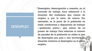 DESEMPLEO
 Desempleo, desocupación o cesantía, en el
mercado de trabajo, hace referencia a la
situación del ciudadano que carece de
empleo y, por lo tanto, de salario. Por
extensión, es la parte de la población en
edad, condiciones y disposición de trabajar
—población activa— que carece de un
puesto de trabajo. Para referirse al número
de parados de la población se utiliza la tasa
de desempleo por país u otro territorio. La
situación contraria al desempleo es el pleno
empleo.
 