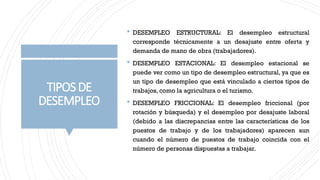 TIPOSDE
DESEMPLEO
 DESEMPLEO ESTRUCTURAL: El desempleo estructural
corresponde técnicamente a un desajuste entre oferta y
demanda de mano de obra (trabajadores).
 DESEMPLEO ESTACIONAL: El desempleo estacional se
puede ver como un tipo de desempleo estructural, ya que es
un tipo de desempleo que está vinculado a ciertos tipos de
trabajos, como la agricultura o el turismo.
 DESEMPLEO FRICCIONAL: El desempleo friccional (por
rotación y búsqueda) y el desempleo por desajuste laboral
(debido a las discrepancias entre las características de los
puestos de trabajo y de los trabajadores) aparecen aun
cuando el número de puestos de trabajo coincida con el
número de personas dispuestas a trabajar.
 