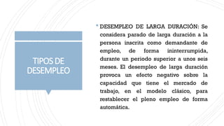 TIPOSDE
DESEMPLEO
 DESEMPLEO DE LARGA DURACIÓN: Se
considera parado de larga duración a la
persona inscrita como demandante de
empleo, de forma ininterrumpida,
durante un periodo superior a unos seis
meses. El desempleo de larga duración
provoca un efecto negativo sobre la
capacidad que tiene el mercado de
trabajo, en el modelo clásico, para
restablecer el pleno empleo de forma
automática.
 