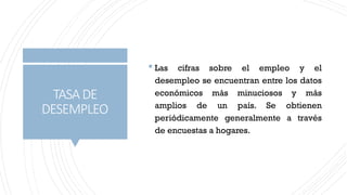 TASA DE
DESEMPLEO
 Las cifras sobre el empleo y el
desempleo se encuentran entre los datos
económicos más minuciosos y más
amplios de un país. Se obtienen
periódicamente generalmente a través
de encuestas a hogares.
 