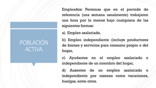 POBLACIÓN
ACTIVA
Empleados: Personas que en el periodo de
referencia (una semana usualmente) trabajaron
una hora por lo menos bajo cualquiera de las
siguientes formas:
a) Empleo asalariado,
b) Empleo independiente (incluye productores
de bienes y servicios para consumo propio o del
hogar,
c) Ayudantes en el empleo asalariado o
independiente de un miembro del hogar,
d) Ausentes de un empleo asalariado o
independiente por razones como vacaciones,
huelgas, entre otros.
 