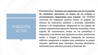 POBLACIÓN
ACTIVA
 Desempleados: Personas no empleadas que en el periodo
de referencia estuvieron en busca de un empleo y
corrientemente disponibles para trabajar. Las medidas
concretas de búsqueda pueden incluir el registro en
oficinas de colocación públicas o privadas, solicitudes
directas a los empleadores, diligencias en los lugares de
trabajo, explotaciones agrícolas, fábricas, mercados u otros
lugares de concurrencia, avisos en los periódicos o
respuestas a las ofertas que aparecen en ellos, solicitud de
ayuda a amigos y familiares, búsqueda de terrenos,
edificios, maquinaria o equipos para establecer su propia
empresa, gestiones para conseguir recursos financieros,
solicitudes para obtener permisos y licencias, etc.
 