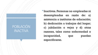 POBLACIÓN
INACTIVA
Inactivos. Personas no empleadas ni
desempleadas en razón de: a)
asistencia a institutos de educación;
b) dedicación a trabajos del hogar;
c) jubilación o vejez y d) otras
razones, tales como enfermedad o
incapacidad, que puedan
especificarse.
 