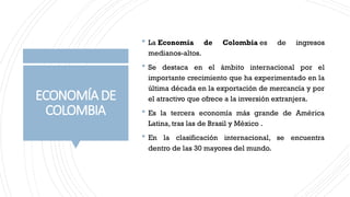 ECONOMÍADE
COLOMBIA
 La Economía de Colombia es de ingresos
medianos-altos.
 Se destaca en el ámbito internacional por el
importante crecimiento que ha experimentado en la
última década en la exportación de mercancía y por
el atractivo que ofrece a la inversión extranjera.
 Es la tercera economía más grande de América
Latina, tras las de Brasil y México .
 En la clasificación internacional, se encuentra
dentro de las 30 mayores del mundo.
 