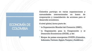 ECONOMÍADE
COLOMBIA
Colombia participa en varias organizaciones y
comunidades internacionales en busca de
cooperación y consolidación de acciones para el
desarrollo económico.
A nivel global, forma parte de:
 la Organización Mundial del Comercio (OMC),
 la Organización para la Cooperación y el
Desarrollo Económicos (OCDE), y del
 Bloque de países emergentes CIVETS (Colombia,
Indonesia,Vietnam, Egipto,Turquía y Sudáfrica).
 