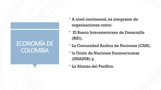 ECONOMÍADE
COLOMBIA
 A nivel continental, es integrante de
organizaciones como:
 El Banco Interamericano de Desarrollo
(BID),
 La Comunidad Andina de Naciones (CAN),
 la Unión de Naciones Suramericanas
(UNASUR) y,
 La Alianza del Pacífico.
 