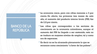 BANCODELA
REPÚBLICA
 La economía crece, pero con cifras menores a 3 por
ciento. En efecto, los primeros tres meses de este
año, el aumento del producto interno bruto (PIB) fue
de 2,8 por ciento.
 Las cifras que corresponden a los sectores de
crecimiento en la economía colombiana, aunque el
aumento del PIB ha llegado a ser sostenido, este no
se traduce en mayores niveles de empleo, tal y como
era de esperarse.
 Es decir no se ha alcanzado plenamente lo que se
reconoce como crecimiento “a favor de los pobres”.
 
