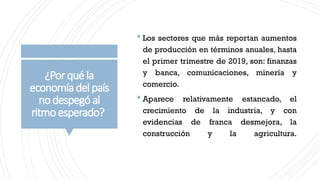¿Porquéla
economíadelpaís
nodespegóal
ritmoesperado?
 Los sectores que más reportan aumentos
de producción en términos anuales, hasta
el primer trimestre de 2019, son: finanzas
y banca, comunicaciones, minería y
comercio.
 Aparece relativamente estancado, el
crecimiento de la industria, y con
evidencias de franca desmejora, la
construcción y la agricultura.
 
