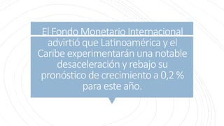 El Fondo Monetario Internacional
advirtió que Latinoamérica y el
Caribe experimentarán una notable
desaceleración y rebajo su
pronóstico de crecimiento a 0,2 %
para este año.
 